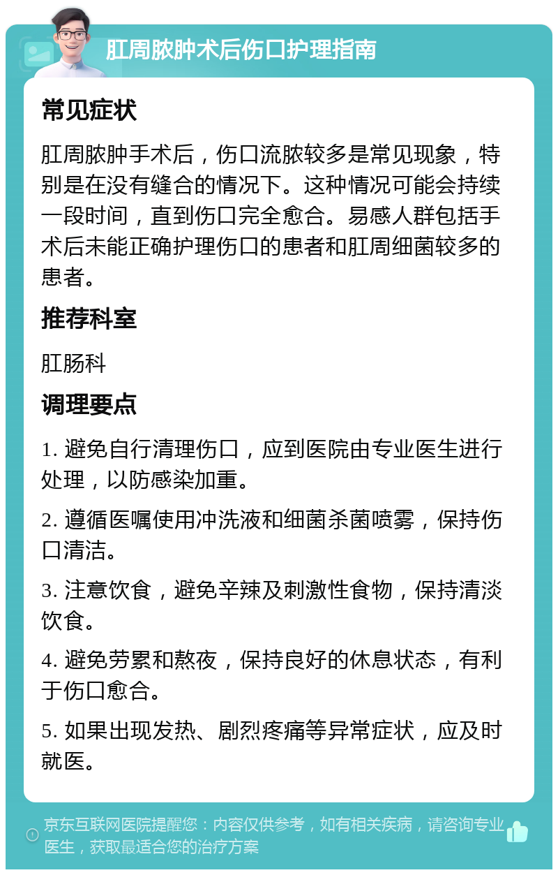 肛周脓肿术后伤口护理指南 常见症状 肛周脓肿手术后，伤口流脓较多是常见现象，特别是在没有缝合的情况下。这种情况可能会持续一段时间，直到伤口完全愈合。易感人群包括手术后未能正确护理伤口的患者和肛周细菌较多的患者。 推荐科室 肛肠科 调理要点 1. 避免自行清理伤口，应到医院由专业医生进行处理，以防感染加重。 2. 遵循医嘱使用冲洗液和细菌杀菌喷雾，保持伤口清洁。 3. 注意饮食，避免辛辣及刺激性食物，保持清淡饮食。 4. 避免劳累和熬夜，保持良好的休息状态，有利于伤口愈合。 5. 如果出现发热、剧烈疼痛等异常症状，应及时就医。