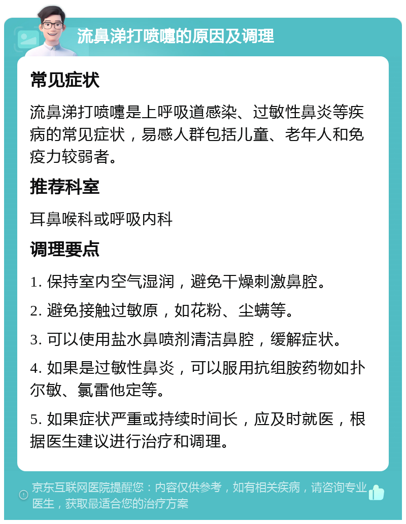 流鼻涕打喷嚏的原因及调理 常见症状 流鼻涕打喷嚏是上呼吸道感染、过敏性鼻炎等疾病的常见症状，易感人群包括儿童、老年人和免疫力较弱者。 推荐科室 耳鼻喉科或呼吸内科 调理要点 1. 保持室内空气湿润，避免干燥刺激鼻腔。 2. 避免接触过敏原，如花粉、尘螨等。 3. 可以使用盐水鼻喷剂清洁鼻腔，缓解症状。 4. 如果是过敏性鼻炎，可以服用抗组胺药物如扑尔敏、氯雷他定等。 5. 如果症状严重或持续时间长，应及时就医，根据医生建议进行治疗和调理。