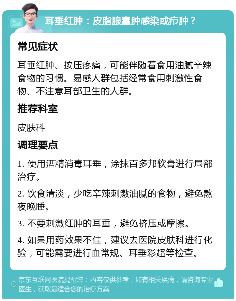 耳垂红肿：皮脂腺囊肿感染或疖肿？ 常见症状 耳垂红肿、按压疼痛，可能伴随着食用油腻辛辣食物的习惯。易感人群包括经常食用刺激性食物、不注意耳部卫生的人群。 推荐科室 皮肤科 调理要点 1. 使用酒精消毒耳垂，涂抹百多邦软膏进行局部治疗。 2. 饮食清淡，少吃辛辣刺激油腻的食物，避免熬夜晚睡。 3. 不要刺激红肿的耳垂，避免挤压或摩擦。 4. 如果用药效果不佳，建议去医院皮肤科进行化验，可能需要进行血常规、耳垂彩超等检查。