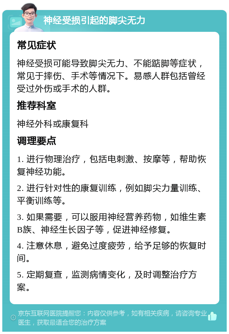 神经受损引起的脚尖无力 常见症状 神经受损可能导致脚尖无力、不能踮脚等症状，常见于摔伤、手术等情况下。易感人群包括曾经受过外伤或手术的人群。 推荐科室 神经外科或康复科 调理要点 1. 进行物理治疗，包括电刺激、按摩等，帮助恢复神经功能。 2. 进行针对性的康复训练，例如脚尖力量训练、平衡训练等。 3. 如果需要，可以服用神经营养药物，如维生素B族、神经生长因子等，促进神经修复。 4. 注意休息，避免过度疲劳，给予足够的恢复时间。 5. 定期复查，监测病情变化，及时调整治疗方案。