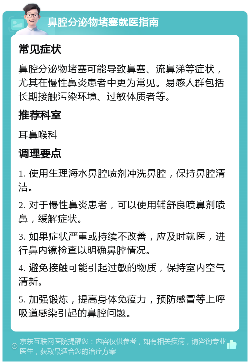 鼻腔分泌物堵塞就医指南 常见症状 鼻腔分泌物堵塞可能导致鼻塞、流鼻涕等症状，尤其在慢性鼻炎患者中更为常见。易感人群包括长期接触污染环境、过敏体质者等。 推荐科室 耳鼻喉科 调理要点 1. 使用生理海水鼻腔喷剂冲洗鼻腔，保持鼻腔清洁。 2. 对于慢性鼻炎患者，可以使用辅舒良喷鼻剂喷鼻，缓解症状。 3. 如果症状严重或持续不改善，应及时就医，进行鼻内镜检查以明确鼻腔情况。 4. 避免接触可能引起过敏的物质，保持室内空气清新。 5. 加强锻炼，提高身体免疫力，预防感冒等上呼吸道感染引起的鼻腔问题。