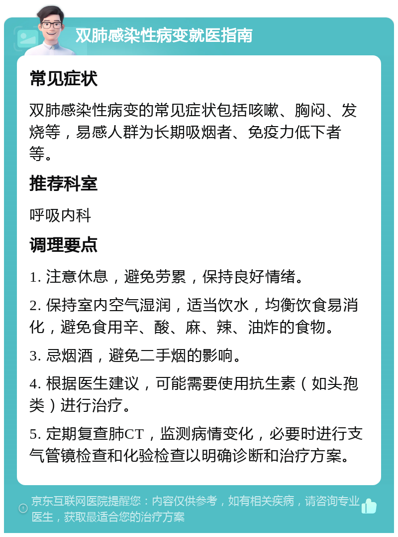 双肺感染性病变就医指南 常见症状 双肺感染性病变的常见症状包括咳嗽、胸闷、发烧等，易感人群为长期吸烟者、免疫力低下者等。 推荐科室 呼吸内科 调理要点 1. 注意休息，避免劳累，保持良好情绪。 2. 保持室内空气湿润，适当饮水，均衡饮食易消化，避免食用辛、酸、麻、辣、油炸的食物。 3. 忌烟酒，避免二手烟的影响。 4. 根据医生建议，可能需要使用抗生素（如头孢类）进行治疗。 5. 定期复查肺CT，监测病情变化，必要时进行支气管镜检查和化验检查以明确诊断和治疗方案。