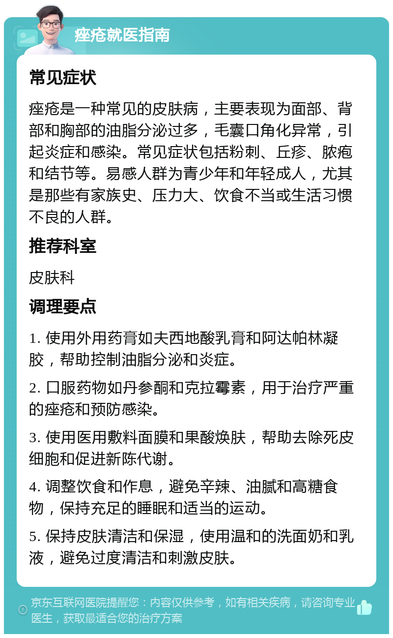 痤疮就医指南 常见症状 痤疮是一种常见的皮肤病，主要表现为面部、背部和胸部的油脂分泌过多，毛囊口角化异常，引起炎症和感染。常见症状包括粉刺、丘疹、脓疱和结节等。易感人群为青少年和年轻成人，尤其是那些有家族史、压力大、饮食不当或生活习惯不良的人群。 推荐科室 皮肤科 调理要点 1. 使用外用药膏如夫西地酸乳膏和阿达帕林凝胶，帮助控制油脂分泌和炎症。 2. 口服药物如丹参酮和克拉霉素，用于治疗严重的痤疮和预防感染。 3. 使用医用敷料面膜和果酸焕肤，帮助去除死皮细胞和促进新陈代谢。 4. 调整饮食和作息，避免辛辣、油腻和高糖食物，保持充足的睡眠和适当的运动。 5. 保持皮肤清洁和保湿，使用温和的洗面奶和乳液，避免过度清洁和刺激皮肤。