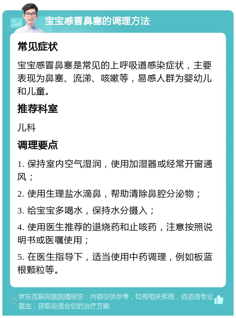 宝宝感冒鼻塞的调理方法 常见症状 宝宝感冒鼻塞是常见的上呼吸道感染症状，主要表现为鼻塞、流涕、咳嗽等，易感人群为婴幼儿和儿童。 推荐科室 儿科 调理要点 1. 保持室内空气湿润，使用加湿器或经常开窗通风； 2. 使用生理盐水滴鼻，帮助清除鼻腔分泌物； 3. 给宝宝多喝水，保持水分摄入； 4. 使用医生推荐的退烧药和止咳药，注意按照说明书或医嘱使用； 5. 在医生指导下，适当使用中药调理，例如板蓝根颗粒等。