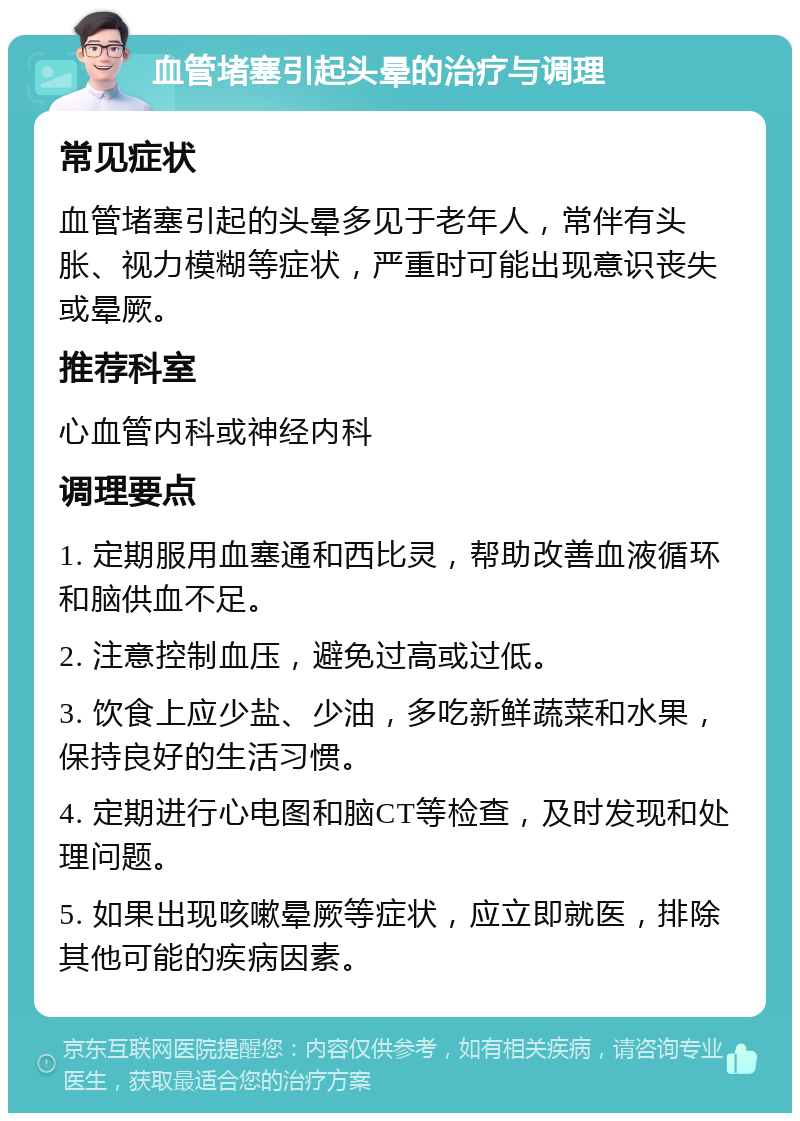 血管堵塞引起头晕的治疗与调理 常见症状 血管堵塞引起的头晕多见于老年人，常伴有头胀、视力模糊等症状，严重时可能出现意识丧失或晕厥。 推荐科室 心血管内科或神经内科 调理要点 1. 定期服用血塞通和西比灵，帮助改善血液循环和脑供血不足。 2. 注意控制血压，避免过高或过低。 3. 饮食上应少盐、少油，多吃新鲜蔬菜和水果，保持良好的生活习惯。 4. 定期进行心电图和脑CT等检查，及时发现和处理问题。 5. 如果出现咳嗽晕厥等症状，应立即就医，排除其他可能的疾病因素。