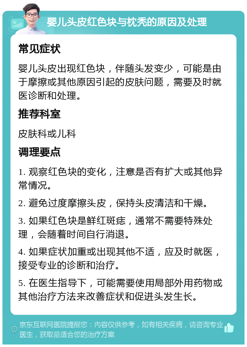 婴儿头皮红色块与枕秃的原因及处理 常见症状 婴儿头皮出现红色块，伴随头发变少，可能是由于摩擦或其他原因引起的皮肤问题，需要及时就医诊断和处理。 推荐科室 皮肤科或儿科 调理要点 1. 观察红色块的变化，注意是否有扩大或其他异常情况。 2. 避免过度摩擦头皮，保持头皮清洁和干燥。 3. 如果红色块是鲜红斑痣，通常不需要特殊处理，会随着时间自行消退。 4. 如果症状加重或出现其他不适，应及时就医，接受专业的诊断和治疗。 5. 在医生指导下，可能需要使用局部外用药物或其他治疗方法来改善症状和促进头发生长。