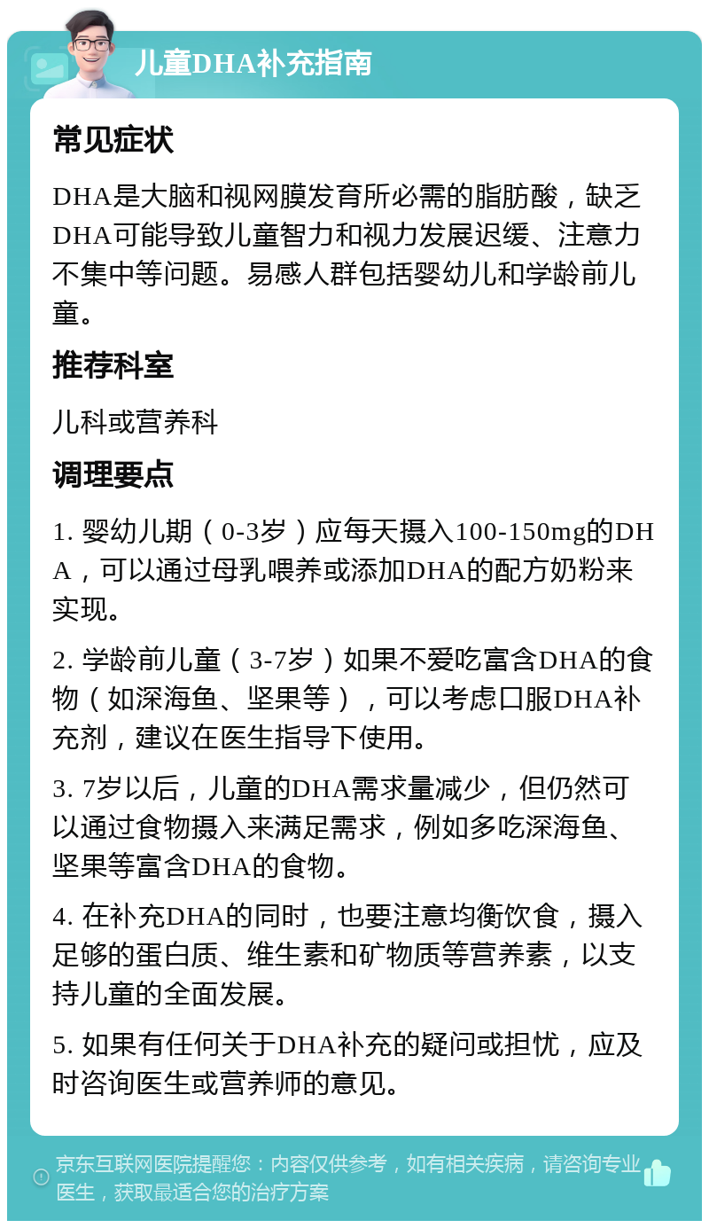 儿童DHA补充指南 常见症状 DHA是大脑和视网膜发育所必需的脂肪酸，缺乏DHA可能导致儿童智力和视力发展迟缓、注意力不集中等问题。易感人群包括婴幼儿和学龄前儿童。 推荐科室 儿科或营养科 调理要点 1. 婴幼儿期（0-3岁）应每天摄入100-150mg的DHA，可以通过母乳喂养或添加DHA的配方奶粉来实现。 2. 学龄前儿童（3-7岁）如果不爱吃富含DHA的食物（如深海鱼、坚果等），可以考虑口服DHA补充剂，建议在医生指导下使用。 3. 7岁以后，儿童的DHA需求量减少，但仍然可以通过食物摄入来满足需求，例如多吃深海鱼、坚果等富含DHA的食物。 4. 在补充DHA的同时，也要注意均衡饮食，摄入足够的蛋白质、维生素和矿物质等营养素，以支持儿童的全面发展。 5. 如果有任何关于DHA补充的疑问或担忧，应及时咨询医生或营养师的意见。