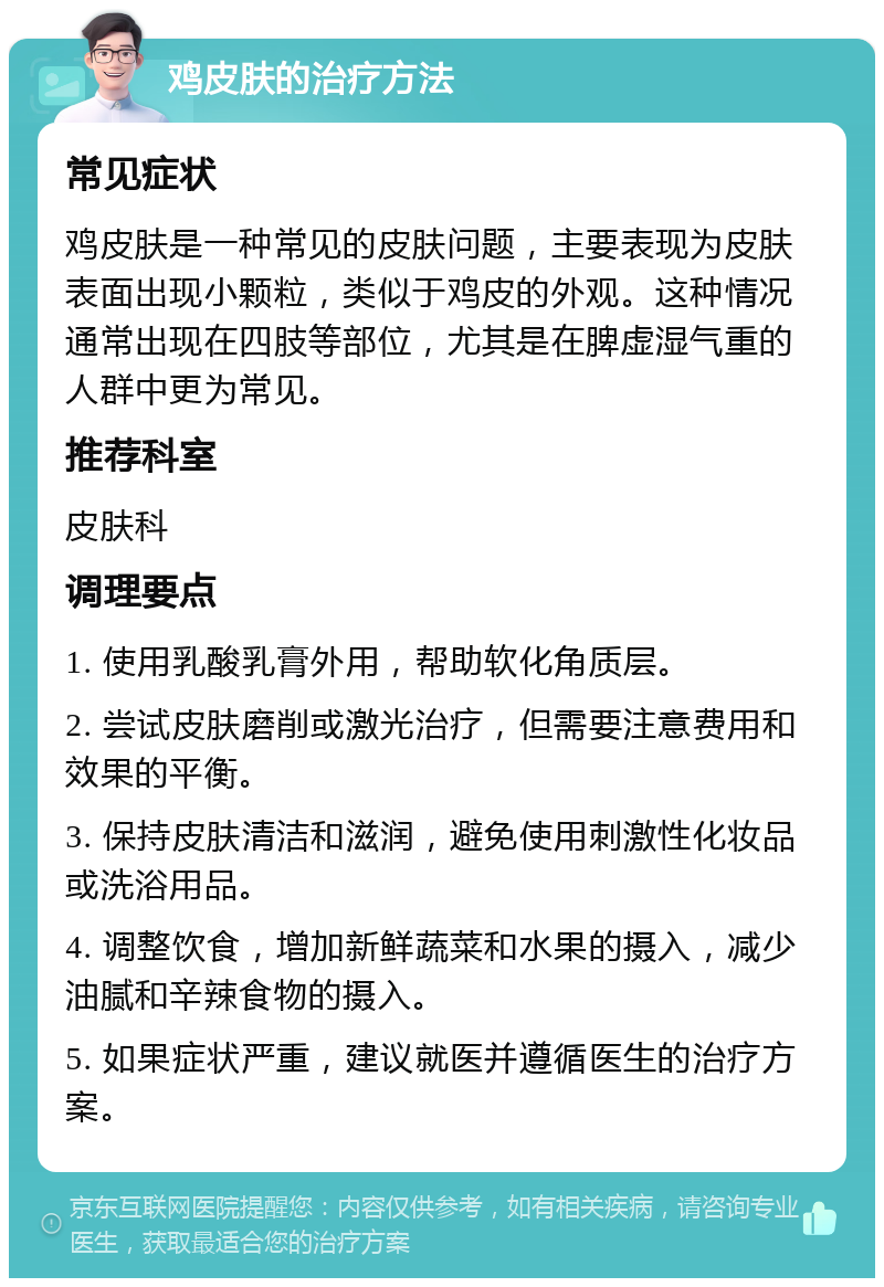 鸡皮肤的治疗方法 常见症状 鸡皮肤是一种常见的皮肤问题，主要表现为皮肤表面出现小颗粒，类似于鸡皮的外观。这种情况通常出现在四肢等部位，尤其是在脾虚湿气重的人群中更为常见。 推荐科室 皮肤科 调理要点 1. 使用乳酸乳膏外用，帮助软化角质层。 2. 尝试皮肤磨削或激光治疗，但需要注意费用和效果的平衡。 3. 保持皮肤清洁和滋润，避免使用刺激性化妆品或洗浴用品。 4. 调整饮食，增加新鲜蔬菜和水果的摄入，减少油腻和辛辣食物的摄入。 5. 如果症状严重，建议就医并遵循医生的治疗方案。