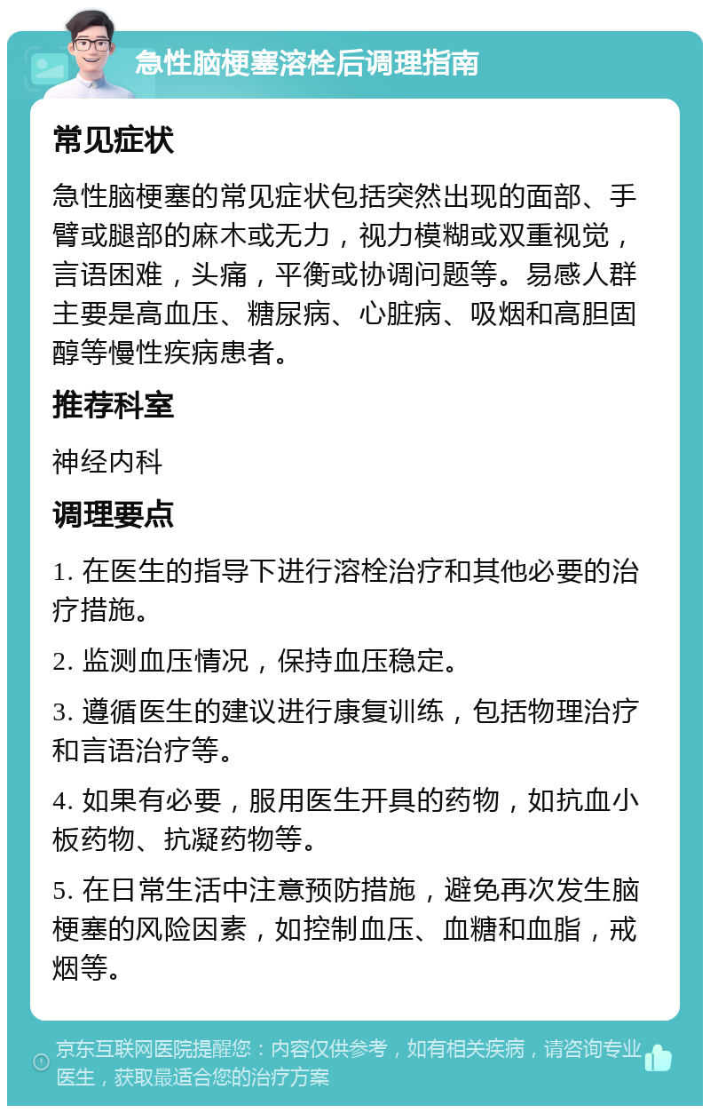 急性脑梗塞溶栓后调理指南 常见症状 急性脑梗塞的常见症状包括突然出现的面部、手臂或腿部的麻木或无力，视力模糊或双重视觉，言语困难，头痛，平衡或协调问题等。易感人群主要是高血压、糖尿病、心脏病、吸烟和高胆固醇等慢性疾病患者。 推荐科室 神经内科 调理要点 1. 在医生的指导下进行溶栓治疗和其他必要的治疗措施。 2. 监测血压情况，保持血压稳定。 3. 遵循医生的建议进行康复训练，包括物理治疗和言语治疗等。 4. 如果有必要，服用医生开具的药物，如抗血小板药物、抗凝药物等。 5. 在日常生活中注意预防措施，避免再次发生脑梗塞的风险因素，如控制血压、血糖和血脂，戒烟等。