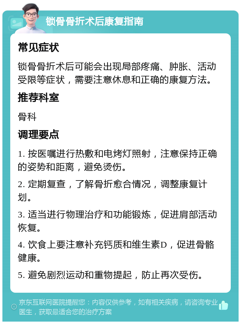 锁骨骨折术后康复指南 常见症状 锁骨骨折术后可能会出现局部疼痛、肿胀、活动受限等症状，需要注意休息和正确的康复方法。 推荐科室 骨科 调理要点 1. 按医嘱进行热敷和电烤灯照射，注意保持正确的姿势和距离，避免烫伤。 2. 定期复查，了解骨折愈合情况，调整康复计划。 3. 适当进行物理治疗和功能锻炼，促进肩部活动恢复。 4. 饮食上要注意补充钙质和维生素D，促进骨骼健康。 5. 避免剧烈运动和重物提起，防止再次受伤。