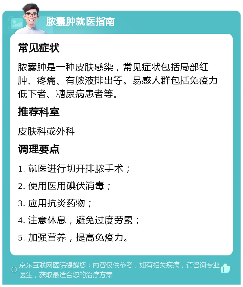 脓囊肿就医指南 常见症状 脓囊肿是一种皮肤感染，常见症状包括局部红肿、疼痛、有脓液排出等。易感人群包括免疫力低下者、糖尿病患者等。 推荐科室 皮肤科或外科 调理要点 1. 就医进行切开排脓手术； 2. 使用医用碘伏消毒； 3. 应用抗炎药物； 4. 注意休息，避免过度劳累； 5. 加强营养，提高免疫力。