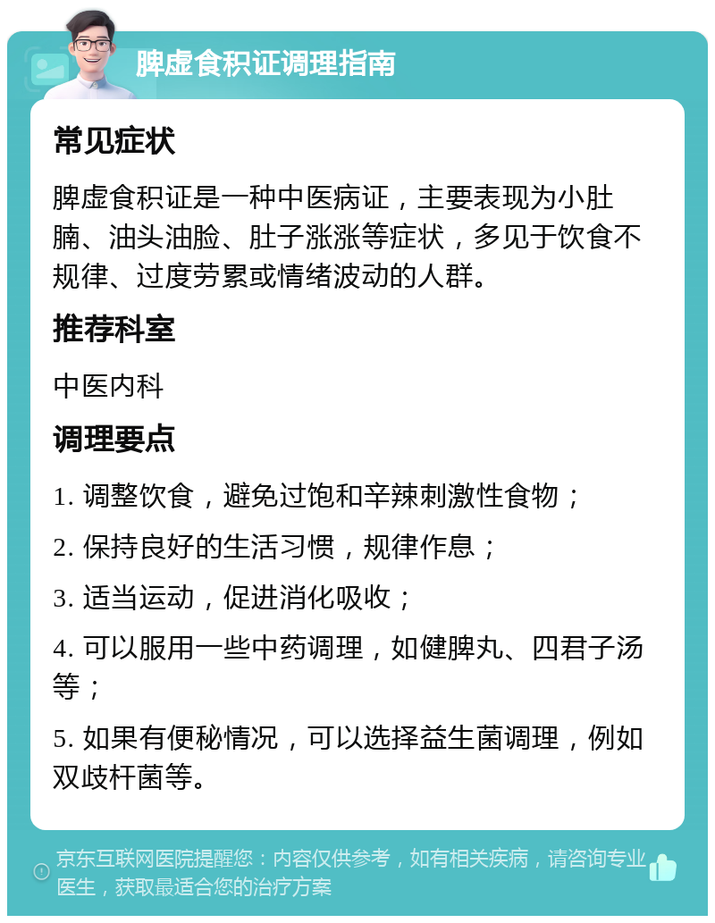 脾虚食积证调理指南 常见症状 脾虚食积证是一种中医病证，主要表现为小肚腩、油头油脸、肚子涨涨等症状，多见于饮食不规律、过度劳累或情绪波动的人群。 推荐科室 中医内科 调理要点 1. 调整饮食，避免过饱和辛辣刺激性食物； 2. 保持良好的生活习惯，规律作息； 3. 适当运动，促进消化吸收； 4. 可以服用一些中药调理，如健脾丸、四君子汤等； 5. 如果有便秘情况，可以选择益生菌调理，例如双歧杆菌等。