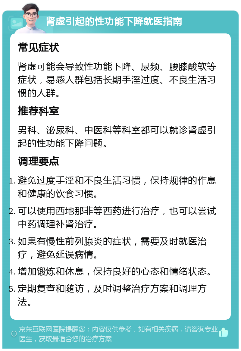 肾虚引起的性功能下降就医指南 常见症状 肾虚可能会导致性功能下降、尿频、腰膝酸软等症状，易感人群包括长期手淫过度、不良生活习惯的人群。 推荐科室 男科、泌尿科、中医科等科室都可以就诊肾虚引起的性功能下降问题。 调理要点 避免过度手淫和不良生活习惯，保持规律的作息和健康的饮食习惯。 可以使用西地那非等西药进行治疗，也可以尝试中药调理补肾治疗。 如果有慢性前列腺炎的症状，需要及时就医治疗，避免延误病情。 增加锻炼和休息，保持良好的心态和情绪状态。 定期复查和随访，及时调整治疗方案和调理方法。