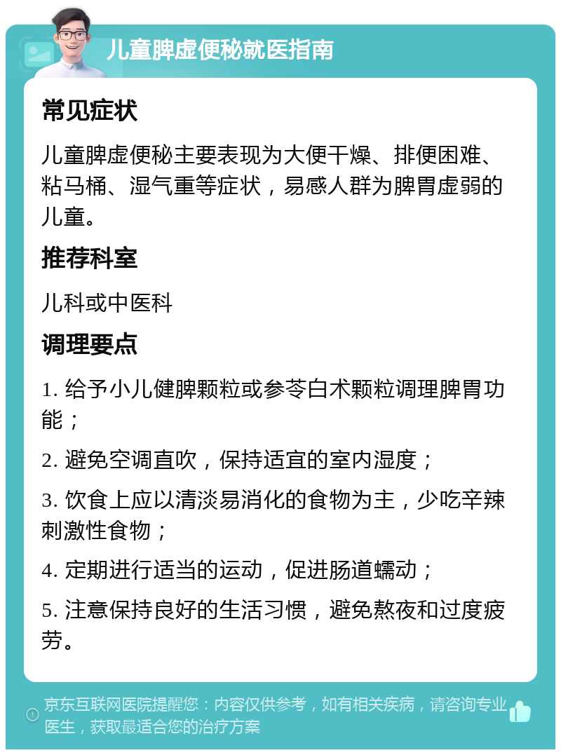 儿童脾虚便秘就医指南 常见症状 儿童脾虚便秘主要表现为大便干燥、排便困难、粘马桶、湿气重等症状，易感人群为脾胃虚弱的儿童。 推荐科室 儿科或中医科 调理要点 1. 给予小儿健脾颗粒或参苓白术颗粒调理脾胃功能； 2. 避免空调直吹，保持适宜的室内湿度； 3. 饮食上应以清淡易消化的食物为主，少吃辛辣刺激性食物； 4. 定期进行适当的运动，促进肠道蠕动； 5. 注意保持良好的生活习惯，避免熬夜和过度疲劳。