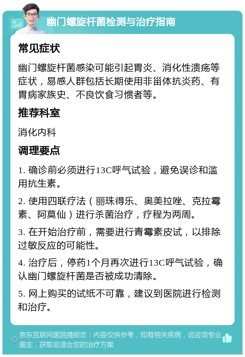 幽门螺旋杆菌检测与治疗指南 常见症状 幽门螺旋杆菌感染可能引起胃炎、消化性溃疡等症状，易感人群包括长期使用非甾体抗炎药、有胃病家族史、不良饮食习惯者等。 推荐科室 消化内科 调理要点 1. 确诊前必须进行13C呼气试验，避免误诊和滥用抗生素。 2. 使用四联疗法（丽珠得乐、奥美拉唑、克拉霉素、阿莫仙）进行杀菌治疗，疗程为两周。 3. 在开始治疗前，需要进行青霉素皮试，以排除过敏反应的可能性。 4. 治疗后，停药1个月再次进行13C呼气试验，确认幽门螺旋杆菌是否被成功清除。 5. 网上购买的试纸不可靠，建议到医院进行检测和治疗。