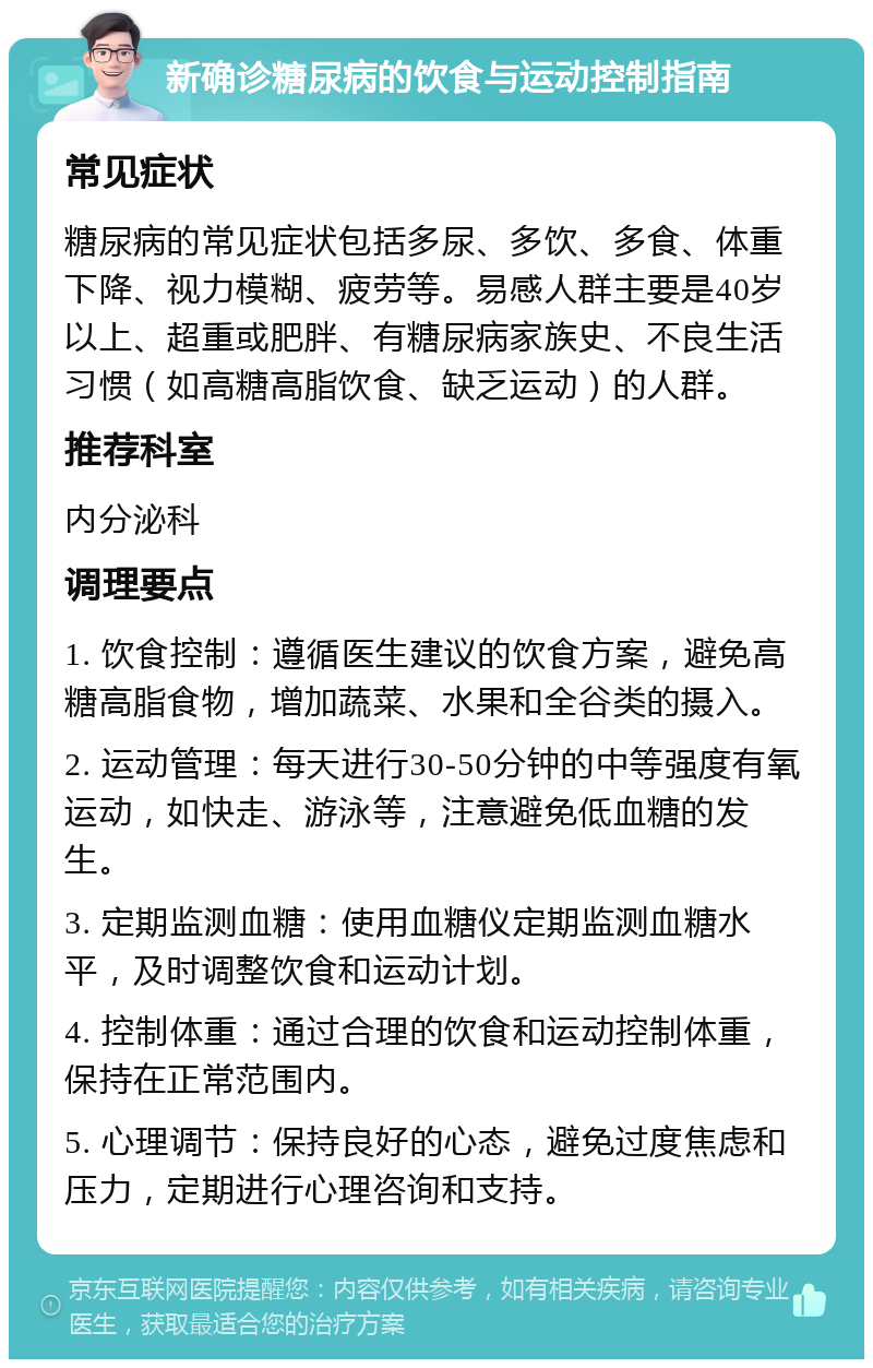 新确诊糖尿病的饮食与运动控制指南 常见症状 糖尿病的常见症状包括多尿、多饮、多食、体重下降、视力模糊、疲劳等。易感人群主要是40岁以上、超重或肥胖、有糖尿病家族史、不良生活习惯（如高糖高脂饮食、缺乏运动）的人群。 推荐科室 内分泌科 调理要点 1. 饮食控制：遵循医生建议的饮食方案，避免高糖高脂食物，增加蔬菜、水果和全谷类的摄入。 2. 运动管理：每天进行30-50分钟的中等强度有氧运动，如快走、游泳等，注意避免低血糖的发生。 3. 定期监测血糖：使用血糖仪定期监测血糖水平，及时调整饮食和运动计划。 4. 控制体重：通过合理的饮食和运动控制体重，保持在正常范围内。 5. 心理调节：保持良好的心态，避免过度焦虑和压力，定期进行心理咨询和支持。