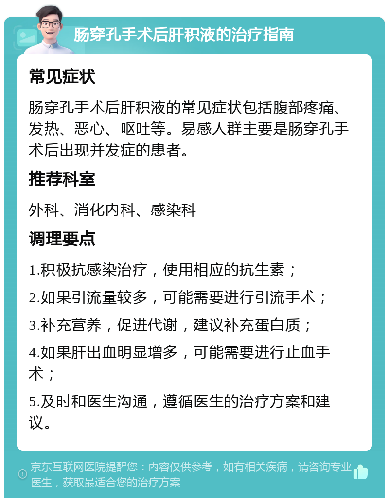 肠穿孔手术后肝积液的治疗指南 常见症状 肠穿孔手术后肝积液的常见症状包括腹部疼痛、发热、恶心、呕吐等。易感人群主要是肠穿孔手术后出现并发症的患者。 推荐科室 外科、消化内科、感染科 调理要点 1.积极抗感染治疗，使用相应的抗生素； 2.如果引流量较多，可能需要进行引流手术； 3.补充营养，促进代谢，建议补充蛋白质； 4.如果肝出血明显增多，可能需要进行止血手术； 5.及时和医生沟通，遵循医生的治疗方案和建议。