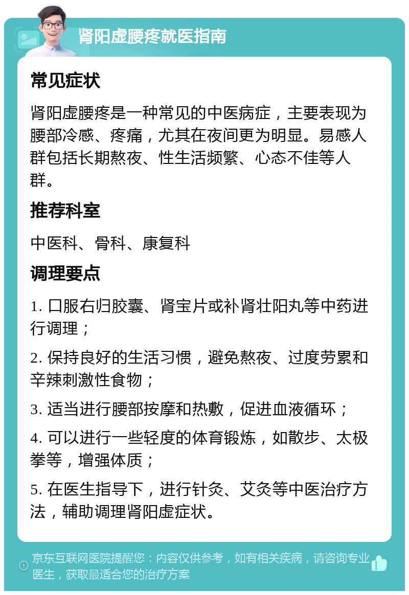 肾阳虚腰疼就医指南 常见症状 肾阳虚腰疼是一种常见的中医病症，主要表现为腰部冷感、疼痛，尤其在夜间更为明显。易感人群包括长期熬夜、性生活频繁、心态不佳等人群。 推荐科室 中医科、骨科、康复科 调理要点 1. 口服右归胶囊、肾宝片或补肾壮阳丸等中药进行调理； 2. 保持良好的生活习惯，避免熬夜、过度劳累和辛辣刺激性食物； 3. 适当进行腰部按摩和热敷，促进血液循环； 4. 可以进行一些轻度的体育锻炼，如散步、太极拳等，增强体质； 5. 在医生指导下，进行针灸、艾灸等中医治疗方法，辅助调理肾阳虚症状。