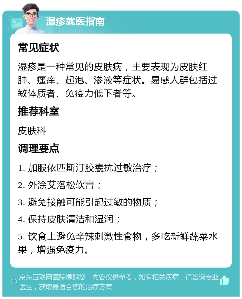 湿疹就医指南 常见症状 湿疹是一种常见的皮肤病，主要表现为皮肤红肿、瘙痒、起泡、渗液等症状。易感人群包括过敏体质者、免疫力低下者等。 推荐科室 皮肤科 调理要点 1. 加服依匹斯汀胶囊抗过敏治疗； 2. 外涂艾洛松软膏； 3. 避免接触可能引起过敏的物质； 4. 保持皮肤清洁和湿润； 5. 饮食上避免辛辣刺激性食物，多吃新鲜蔬菜水果，增强免疫力。