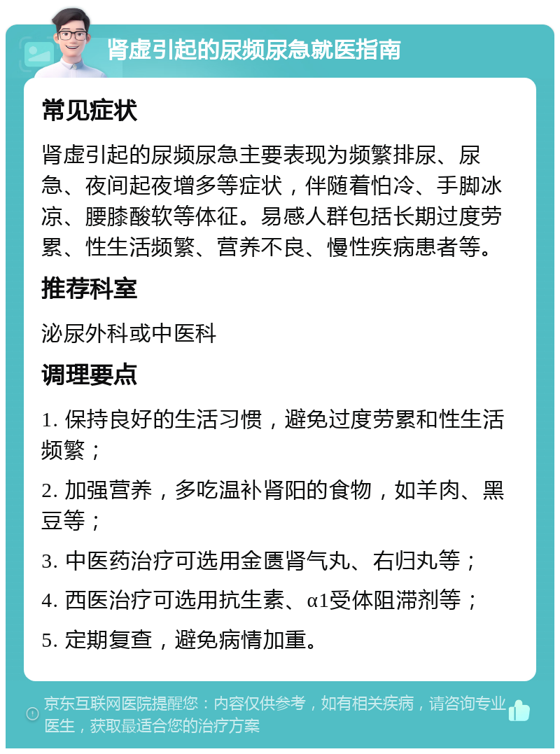 肾虚引起的尿频尿急就医指南 常见症状 肾虚引起的尿频尿急主要表现为频繁排尿、尿急、夜间起夜增多等症状，伴随着怕冷、手脚冰凉、腰膝酸软等体征。易感人群包括长期过度劳累、性生活频繁、营养不良、慢性疾病患者等。 推荐科室 泌尿外科或中医科 调理要点 1. 保持良好的生活习惯，避免过度劳累和性生活频繁； 2. 加强营养，多吃温补肾阳的食物，如羊肉、黑豆等； 3. 中医药治疗可选用金匮肾气丸、右归丸等； 4. 西医治疗可选用抗生素、α1受体阻滞剂等； 5. 定期复查，避免病情加重。