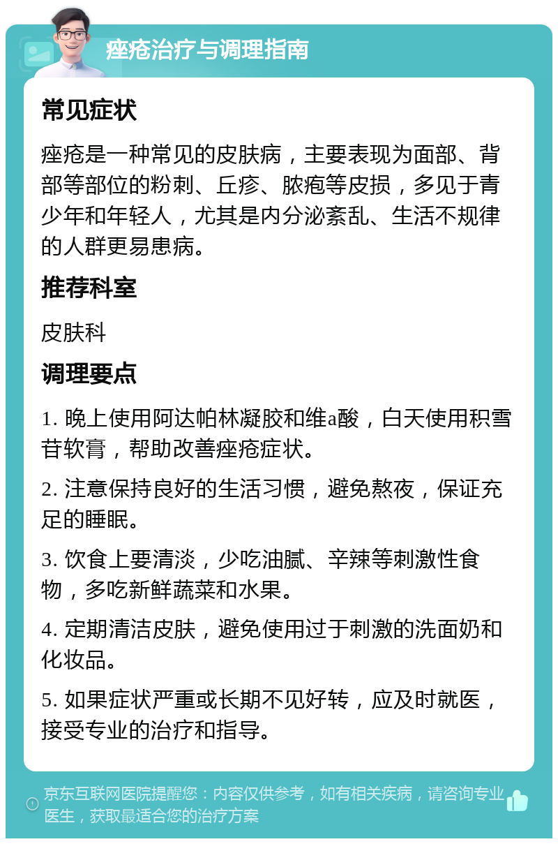 痤疮治疗与调理指南 常见症状 痤疮是一种常见的皮肤病，主要表现为面部、背部等部位的粉刺、丘疹、脓疱等皮损，多见于青少年和年轻人，尤其是内分泌紊乱、生活不规律的人群更易患病。 推荐科室 皮肤科 调理要点 1. 晚上使用阿达帕林凝胶和维a酸，白天使用积雪苷软膏，帮助改善痤疮症状。 2. 注意保持良好的生活习惯，避免熬夜，保证充足的睡眠。 3. 饮食上要清淡，少吃油腻、辛辣等刺激性食物，多吃新鲜蔬菜和水果。 4. 定期清洁皮肤，避免使用过于刺激的洗面奶和化妆品。 5. 如果症状严重或长期不见好转，应及时就医，接受专业的治疗和指导。