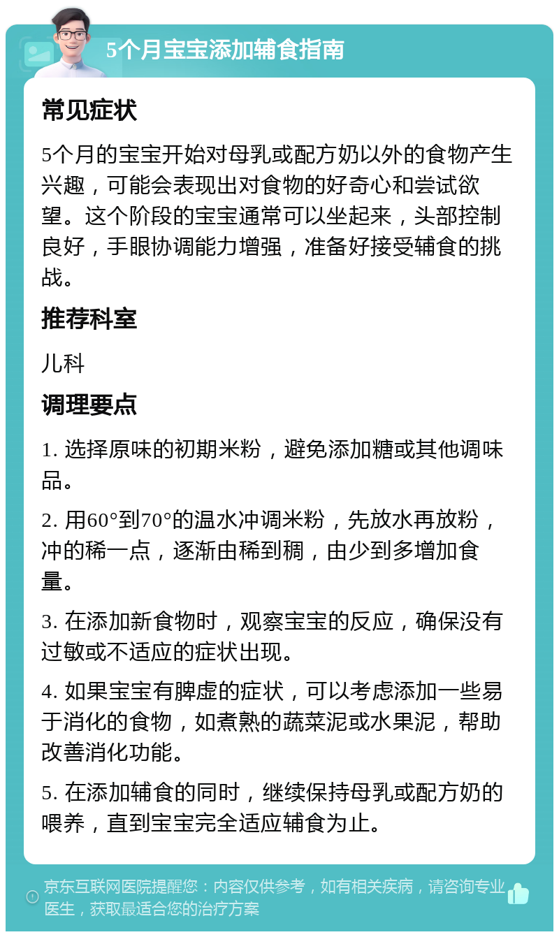 5个月宝宝添加辅食指南 常见症状 5个月的宝宝开始对母乳或配方奶以外的食物产生兴趣，可能会表现出对食物的好奇心和尝试欲望。这个阶段的宝宝通常可以坐起来，头部控制良好，手眼协调能力增强，准备好接受辅食的挑战。 推荐科室 儿科 调理要点 1. 选择原味的初期米粉，避免添加糖或其他调味品。 2. 用60°到70°的温水冲调米粉，先放水再放粉，冲的稀一点，逐渐由稀到稠，由少到多增加食量。 3. 在添加新食物时，观察宝宝的反应，确保没有过敏或不适应的症状出现。 4. 如果宝宝有脾虚的症状，可以考虑添加一些易于消化的食物，如煮熟的蔬菜泥或水果泥，帮助改善消化功能。 5. 在添加辅食的同时，继续保持母乳或配方奶的喂养，直到宝宝完全适应辅食为止。