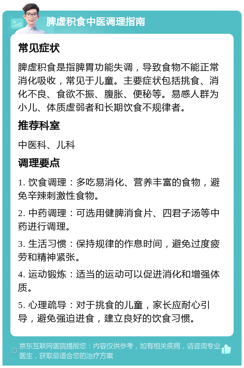 脾虚积食中医调理指南 常见症状 脾虚积食是指脾胃功能失调，导致食物不能正常消化吸收，常见于儿童。主要症状包括挑食、消化不良、食欲不振、腹胀、便秘等。易感人群为小儿、体质虚弱者和长期饮食不规律者。 推荐科室 中医科、儿科 调理要点 1. 饮食调理：多吃易消化、营养丰富的食物，避免辛辣刺激性食物。 2. 中药调理：可选用健脾消食片、四君子汤等中药进行调理。 3. 生活习惯：保持规律的作息时间，避免过度疲劳和精神紧张。 4. 运动锻炼：适当的运动可以促进消化和增强体质。 5. 心理疏导：对于挑食的儿童，家长应耐心引导，避免强迫进食，建立良好的饮食习惯。