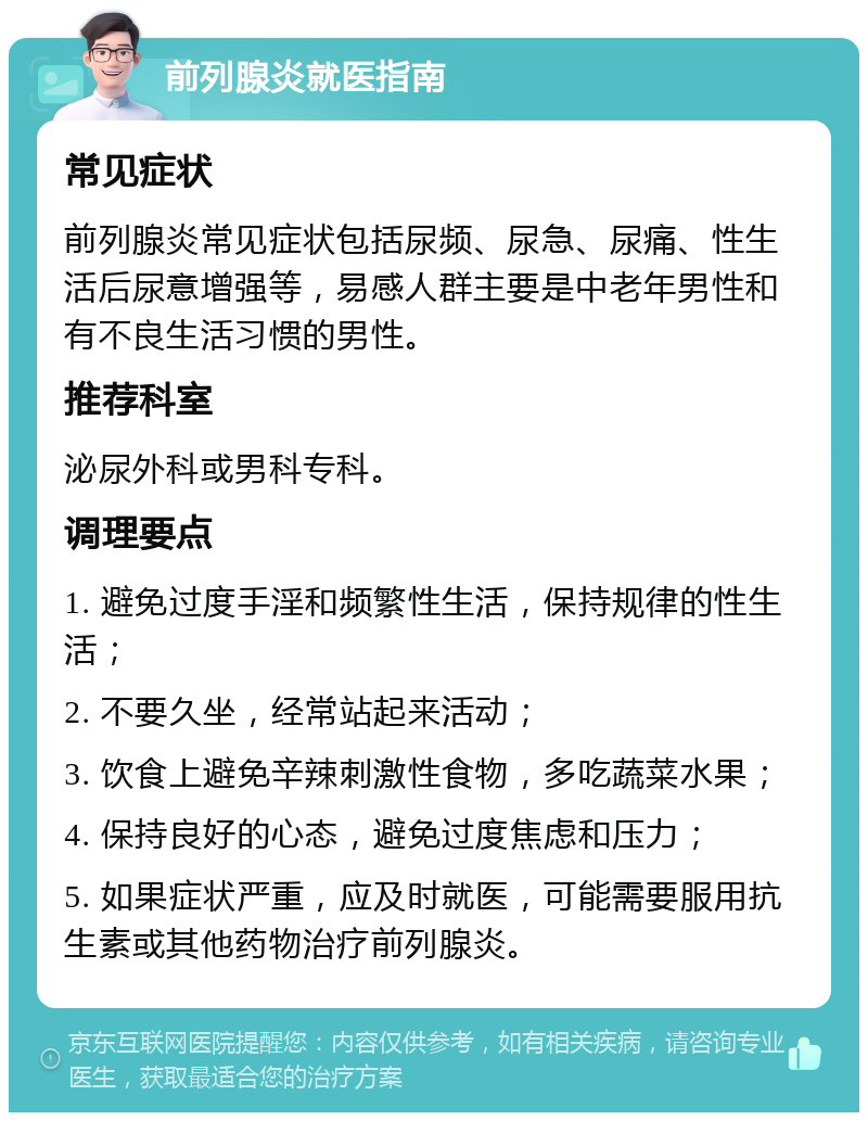 前列腺炎就医指南 常见症状 前列腺炎常见症状包括尿频、尿急、尿痛、性生活后尿意增强等，易感人群主要是中老年男性和有不良生活习惯的男性。 推荐科室 泌尿外科或男科专科。 调理要点 1. 避免过度手淫和频繁性生活，保持规律的性生活； 2. 不要久坐，经常站起来活动； 3. 饮食上避免辛辣刺激性食物，多吃蔬菜水果； 4. 保持良好的心态，避免过度焦虑和压力； 5. 如果症状严重，应及时就医，可能需要服用抗生素或其他药物治疗前列腺炎。