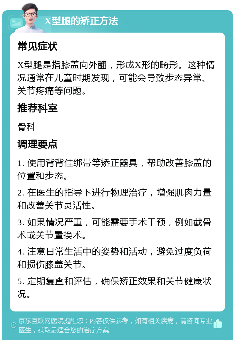 X型腿的矫正方法 常见症状 X型腿是指膝盖向外翻，形成X形的畸形。这种情况通常在儿童时期发现，可能会导致步态异常、关节疼痛等问题。 推荐科室 骨科 调理要点 1. 使用背背佳绑带等矫正器具，帮助改善膝盖的位置和步态。 2. 在医生的指导下进行物理治疗，增强肌肉力量和改善关节灵活性。 3. 如果情况严重，可能需要手术干预，例如截骨术或关节置换术。 4. 注意日常生活中的姿势和活动，避免过度负荷和损伤膝盖关节。 5. 定期复查和评估，确保矫正效果和关节健康状况。