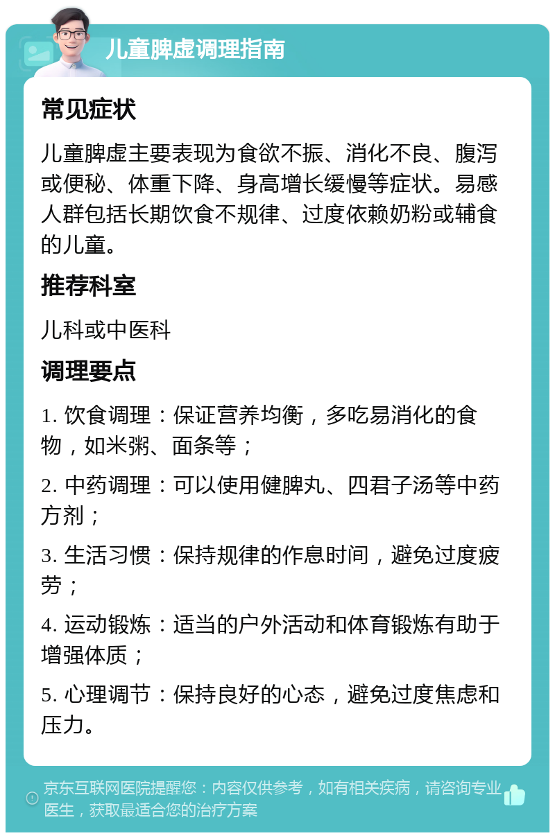 儿童脾虚调理指南 常见症状 儿童脾虚主要表现为食欲不振、消化不良、腹泻或便秘、体重下降、身高增长缓慢等症状。易感人群包括长期饮食不规律、过度依赖奶粉或辅食的儿童。 推荐科室 儿科或中医科 调理要点 1. 饮食调理：保证营养均衡，多吃易消化的食物，如米粥、面条等； 2. 中药调理：可以使用健脾丸、四君子汤等中药方剂； 3. 生活习惯：保持规律的作息时间，避免过度疲劳； 4. 运动锻炼：适当的户外活动和体育锻炼有助于增强体质； 5. 心理调节：保持良好的心态，避免过度焦虑和压力。