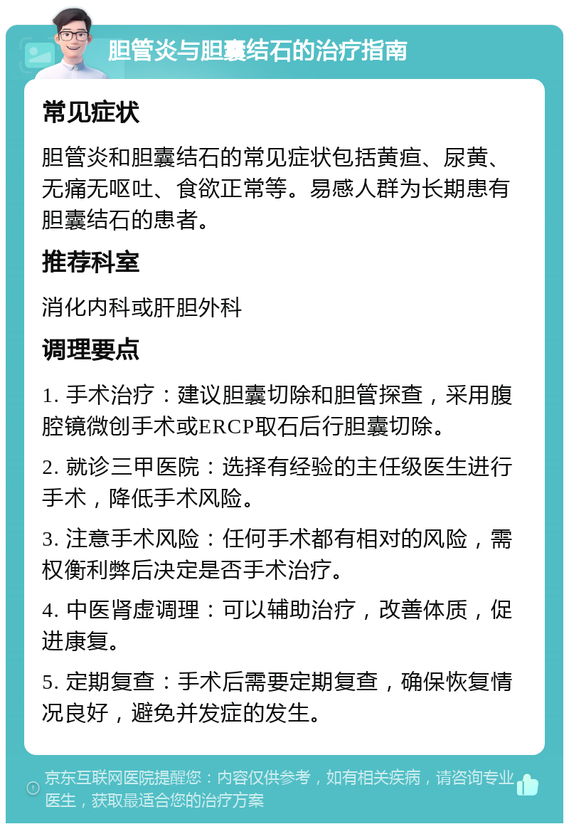 胆管炎与胆囊结石的治疗指南 常见症状 胆管炎和胆囊结石的常见症状包括黄疸、尿黄、无痛无呕吐、食欲正常等。易感人群为长期患有胆囊结石的患者。 推荐科室 消化内科或肝胆外科 调理要点 1. 手术治疗：建议胆囊切除和胆管探查，采用腹腔镜微创手术或ERCP取石后行胆囊切除。 2. 就诊三甲医院：选择有经验的主任级医生进行手术，降低手术风险。 3. 注意手术风险：任何手术都有相对的风险，需权衡利弊后决定是否手术治疗。 4. 中医肾虚调理：可以辅助治疗，改善体质，促进康复。 5. 定期复查：手术后需要定期复查，确保恢复情况良好，避免并发症的发生。