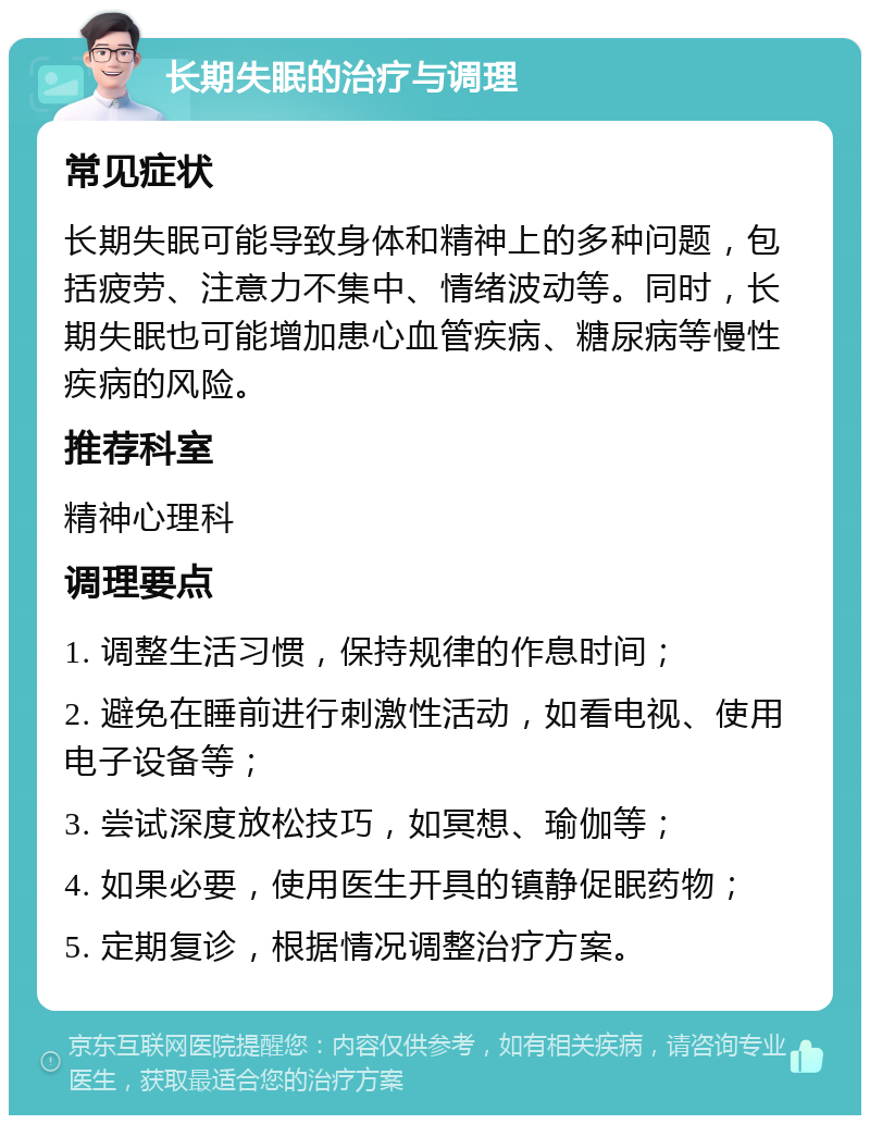 长期失眠的治疗与调理 常见症状 长期失眠可能导致身体和精神上的多种问题，包括疲劳、注意力不集中、情绪波动等。同时，长期失眠也可能增加患心血管疾病、糖尿病等慢性疾病的风险。 推荐科室 精神心理科 调理要点 1. 调整生活习惯，保持规律的作息时间； 2. 避免在睡前进行刺激性活动，如看电视、使用电子设备等； 3. 尝试深度放松技巧，如冥想、瑜伽等； 4. 如果必要，使用医生开具的镇静促眠药物； 5. 定期复诊，根据情况调整治疗方案。