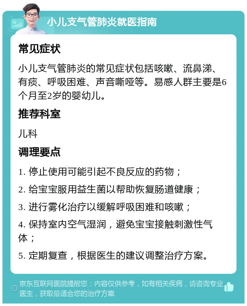 小儿支气管肺炎就医指南 常见症状 小儿支气管肺炎的常见症状包括咳嗽、流鼻涕、有痰、呼吸困难、声音嘶哑等。易感人群主要是6个月至2岁的婴幼儿。 推荐科室 儿科 调理要点 1. 停止使用可能引起不良反应的药物； 2. 给宝宝服用益生菌以帮助恢复肠道健康； 3. 进行雾化治疗以缓解呼吸困难和咳嗽； 4. 保持室内空气湿润，避免宝宝接触刺激性气体； 5. 定期复查，根据医生的建议调整治疗方案。