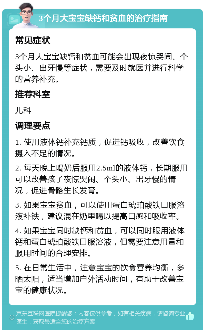 3个月大宝宝缺钙和贫血的治疗指南 常见症状 3个月大宝宝缺钙和贫血可能会出现夜惊哭闹、个头小、出牙慢等症状，需要及时就医并进行科学的营养补充。 推荐科室 儿科 调理要点 1. 使用液体钙补充钙质，促进钙吸收，改善饮食摄入不足的情况。 2. 每天晚上喝奶后服用2.5ml的液体钙，长期服用可以改善孩子夜惊哭闹、个头小、出牙慢的情况，促进骨骼生长发育。 3. 如果宝宝贫血，可以使用蛋白琥珀酸铁口服溶液补铁，建议混在奶里喝以提高口感和吸收率。 4. 如果宝宝同时缺钙和贫血，可以同时服用液体钙和蛋白琥珀酸铁口服溶液，但需要注意用量和服用时间的合理安排。 5. 在日常生活中，注意宝宝的饮食营养均衡，多晒太阳，适当增加户外活动时间，有助于改善宝宝的健康状况。