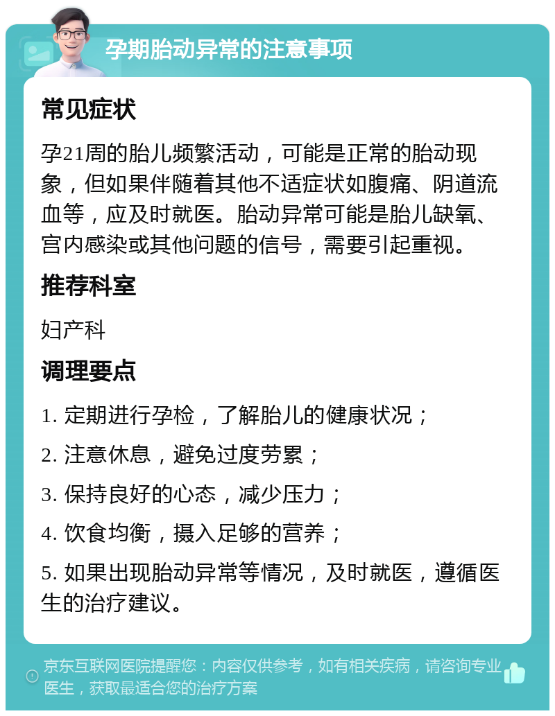 孕期胎动异常的注意事项 常见症状 孕21周的胎儿频繁活动，可能是正常的胎动现象，但如果伴随着其他不适症状如腹痛、阴道流血等，应及时就医。胎动异常可能是胎儿缺氧、宫内感染或其他问题的信号，需要引起重视。 推荐科室 妇产科 调理要点 1. 定期进行孕检，了解胎儿的健康状况； 2. 注意休息，避免过度劳累； 3. 保持良好的心态，减少压力； 4. 饮食均衡，摄入足够的营养； 5. 如果出现胎动异常等情况，及时就医，遵循医生的治疗建议。