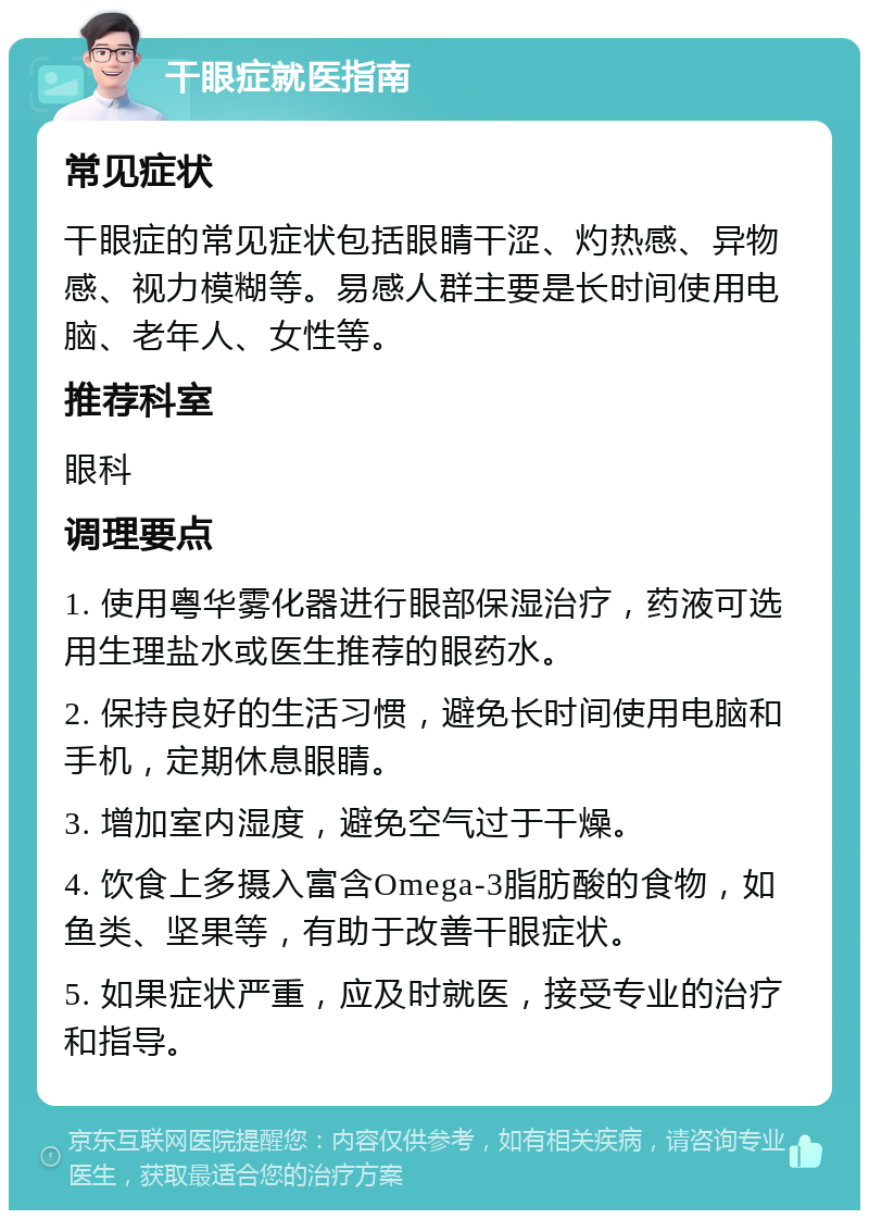 干眼症就医指南 常见症状 干眼症的常见症状包括眼睛干涩、灼热感、异物感、视力模糊等。易感人群主要是长时间使用电脑、老年人、女性等。 推荐科室 眼科 调理要点 1. 使用粤华雾化器进行眼部保湿治疗，药液可选用生理盐水或医生推荐的眼药水。 2. 保持良好的生活习惯，避免长时间使用电脑和手机，定期休息眼睛。 3. 增加室内湿度，避免空气过于干燥。 4. 饮食上多摄入富含Omega-3脂肪酸的食物，如鱼类、坚果等，有助于改善干眼症状。 5. 如果症状严重，应及时就医，接受专业的治疗和指导。