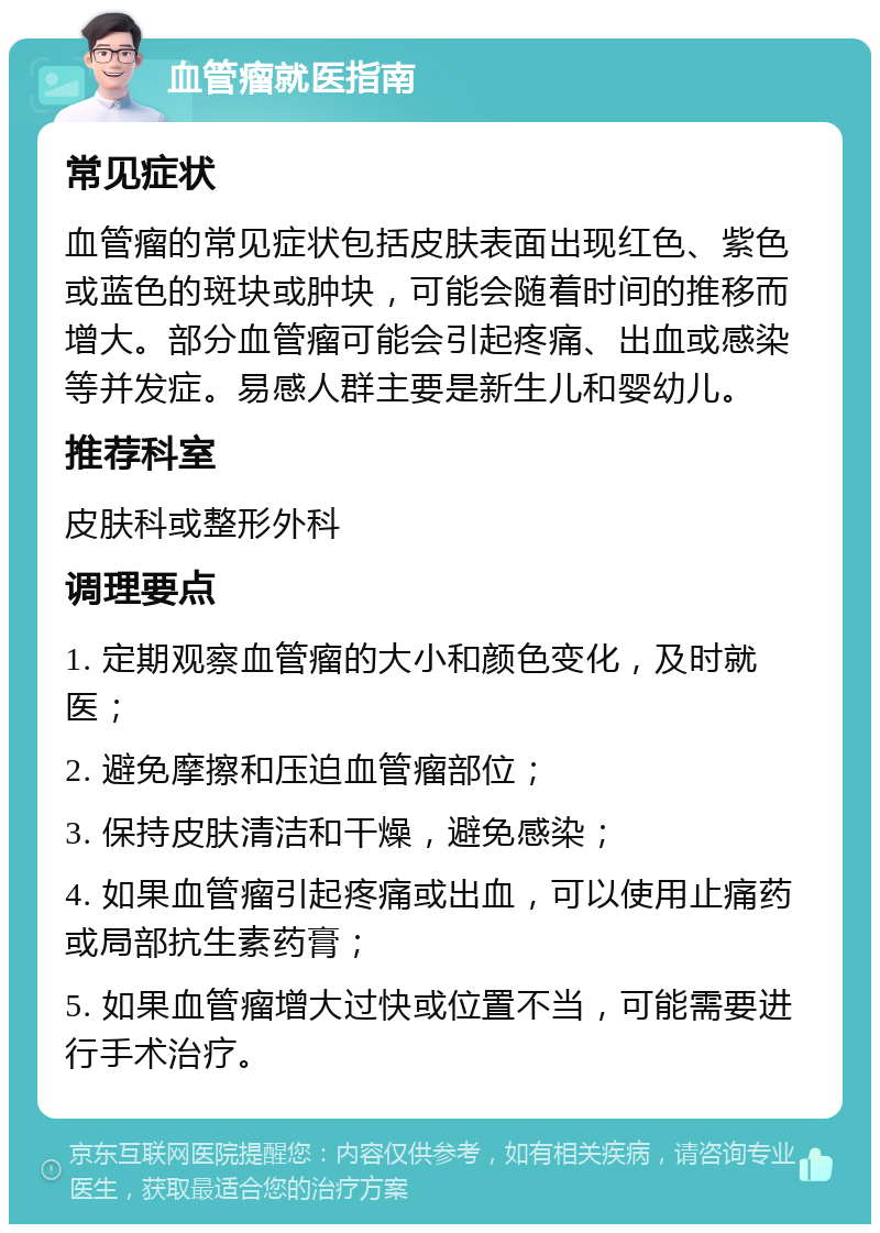 血管瘤就医指南 常见症状 血管瘤的常见症状包括皮肤表面出现红色、紫色或蓝色的斑块或肿块，可能会随着时间的推移而增大。部分血管瘤可能会引起疼痛、出血或感染等并发症。易感人群主要是新生儿和婴幼儿。 推荐科室 皮肤科或整形外科 调理要点 1. 定期观察血管瘤的大小和颜色变化，及时就医； 2. 避免摩擦和压迫血管瘤部位； 3. 保持皮肤清洁和干燥，避免感染； 4. 如果血管瘤引起疼痛或出血，可以使用止痛药或局部抗生素药膏； 5. 如果血管瘤增大过快或位置不当，可能需要进行手术治疗。