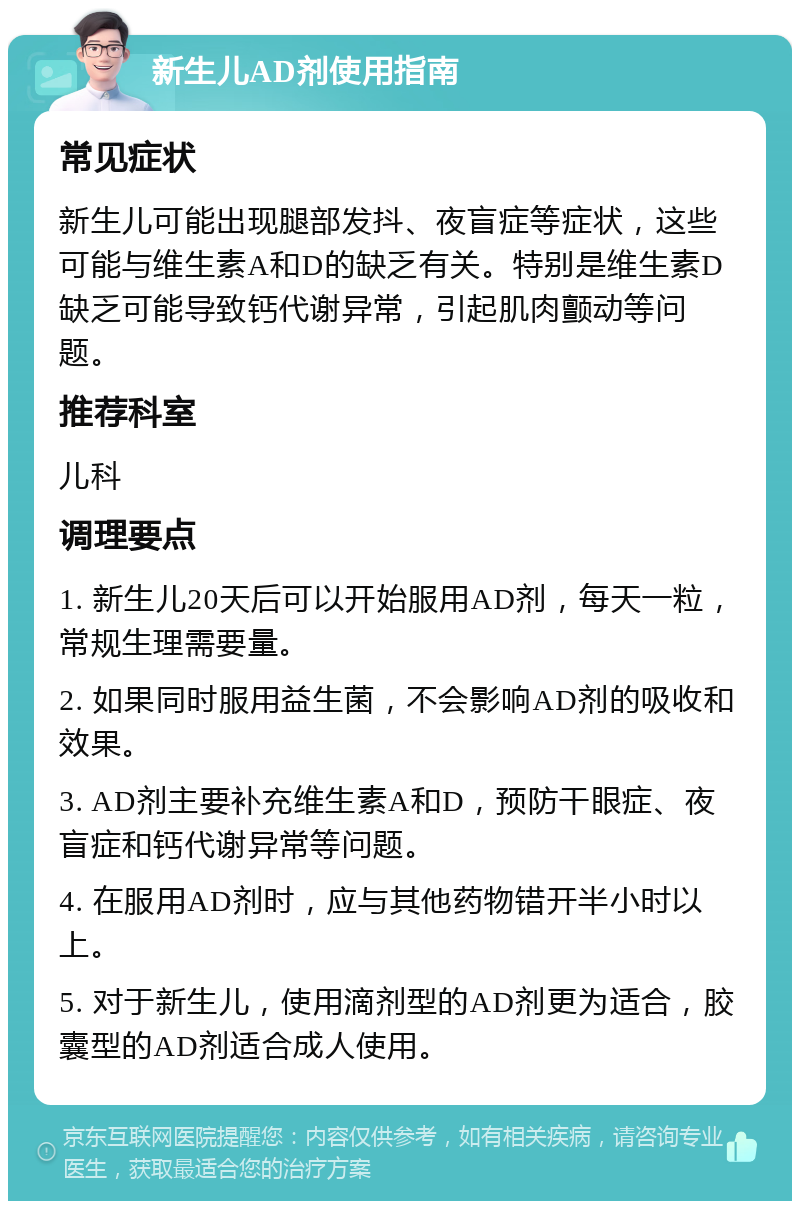 新生儿AD剂使用指南 常见症状 新生儿可能出现腿部发抖、夜盲症等症状，这些可能与维生素A和D的缺乏有关。特别是维生素D缺乏可能导致钙代谢异常，引起肌肉颤动等问题。 推荐科室 儿科 调理要点 1. 新生儿20天后可以开始服用AD剂，每天一粒，常规生理需要量。 2. 如果同时服用益生菌，不会影响AD剂的吸收和效果。 3. AD剂主要补充维生素A和D，预防干眼症、夜盲症和钙代谢异常等问题。 4. 在服用AD剂时，应与其他药物错开半小时以上。 5. 对于新生儿，使用滴剂型的AD剂更为适合，胶囊型的AD剂适合成人使用。