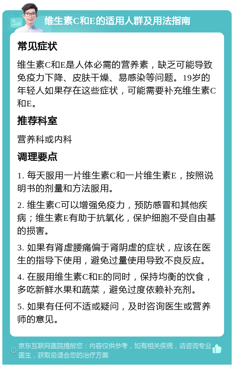 维生素C和E的适用人群及用法指南 常见症状 维生素C和E是人体必需的营养素，缺乏可能导致免疫力下降、皮肤干燥、易感染等问题。19岁的年轻人如果存在这些症状，可能需要补充维生素C和E。 推荐科室 营养科或内科 调理要点 1. 每天服用一片维生素C和一片维生素E，按照说明书的剂量和方法服用。 2. 维生素C可以增强免疫力，预防感冒和其他疾病；维生素E有助于抗氧化，保护细胞不受自由基的损害。 3. 如果有肾虚腰痛偏于肾阴虚的症状，应该在医生的指导下使用，避免过量使用导致不良反应。 4. 在服用维生素C和E的同时，保持均衡的饮食，多吃新鲜水果和蔬菜，避免过度依赖补充剂。 5. 如果有任何不适或疑问，及时咨询医生或营养师的意见。