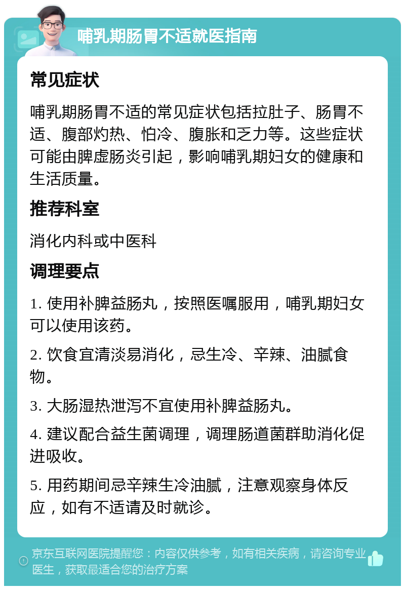 哺乳期肠胃不适就医指南 常见症状 哺乳期肠胃不适的常见症状包括拉肚子、肠胃不适、腹部灼热、怕冷、腹胀和乏力等。这些症状可能由脾虚肠炎引起，影响哺乳期妇女的健康和生活质量。 推荐科室 消化内科或中医科 调理要点 1. 使用补脾益肠丸，按照医嘱服用，哺乳期妇女可以使用该药。 2. 饮食宜清淡易消化，忌生冷、辛辣、油腻食物。 3. 大肠湿热泄泻不宜使用补脾益肠丸。 4. 建议配合益生菌调理，调理肠道菌群助消化促进吸收。 5. 用药期间忌辛辣生冷油腻，注意观察身体反应，如有不适请及时就诊。