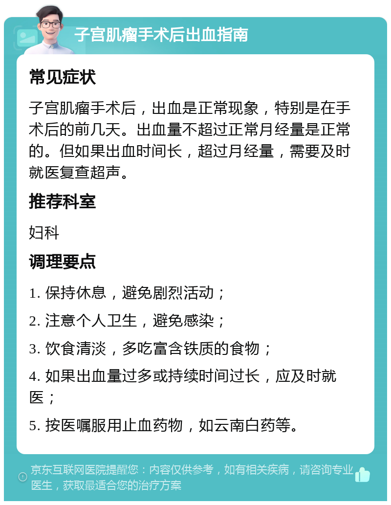 子宫肌瘤手术后出血指南 常见症状 子宫肌瘤手术后，出血是正常现象，特别是在手术后的前几天。出血量不超过正常月经量是正常的。但如果出血时间长，超过月经量，需要及时就医复查超声。 推荐科室 妇科 调理要点 1. 保持休息，避免剧烈活动； 2. 注意个人卫生，避免感染； 3. 饮食清淡，多吃富含铁质的食物； 4. 如果出血量过多或持续时间过长，应及时就医； 5. 按医嘱服用止血药物，如云南白药等。