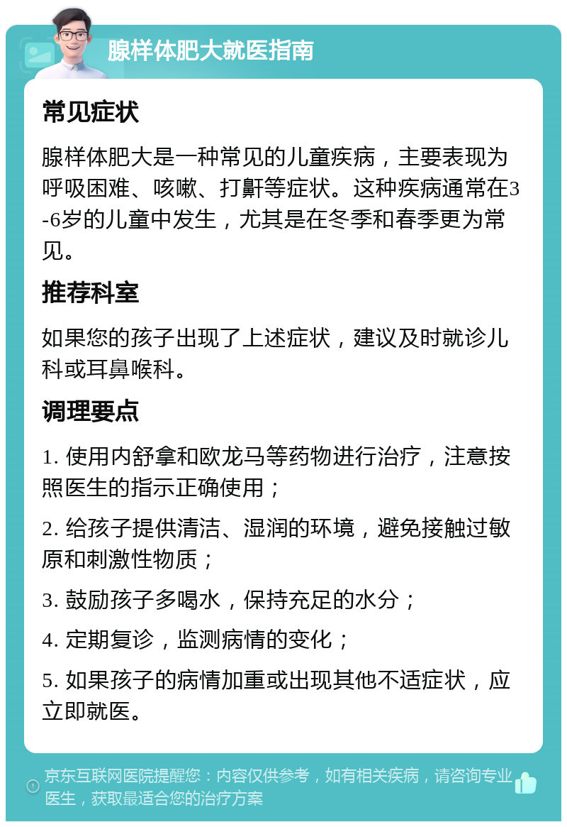 腺样体肥大就医指南 常见症状 腺样体肥大是一种常见的儿童疾病，主要表现为呼吸困难、咳嗽、打鼾等症状。这种疾病通常在3-6岁的儿童中发生，尤其是在冬季和春季更为常见。 推荐科室 如果您的孩子出现了上述症状，建议及时就诊儿科或耳鼻喉科。 调理要点 1. 使用内舒拿和欧龙马等药物进行治疗，注意按照医生的指示正确使用； 2. 给孩子提供清洁、湿润的环境，避免接触过敏原和刺激性物质； 3. 鼓励孩子多喝水，保持充足的水分； 4. 定期复诊，监测病情的变化； 5. 如果孩子的病情加重或出现其他不适症状，应立即就医。