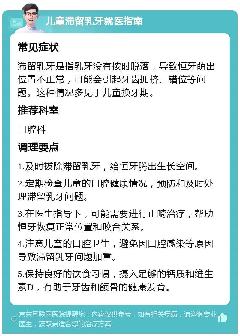 儿童滞留乳牙就医指南 常见症状 滞留乳牙是指乳牙没有按时脱落，导致恒牙萌出位置不正常，可能会引起牙齿拥挤、错位等问题。这种情况多见于儿童换牙期。 推荐科室 口腔科 调理要点 1.及时拔除滞留乳牙，给恒牙腾出生长空间。 2.定期检查儿童的口腔健康情况，预防和及时处理滞留乳牙问题。 3.在医生指导下，可能需要进行正畸治疗，帮助恒牙恢复正常位置和咬合关系。 4.注意儿童的口腔卫生，避免因口腔感染等原因导致滞留乳牙问题加重。 5.保持良好的饮食习惯，摄入足够的钙质和维生素D，有助于牙齿和颌骨的健康发育。