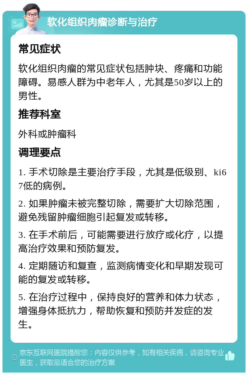 软化组织肉瘤诊断与治疗 常见症状 软化组织肉瘤的常见症状包括肿块、疼痛和功能障碍。易感人群为中老年人，尤其是50岁以上的男性。 推荐科室 外科或肿瘤科 调理要点 1. 手术切除是主要治疗手段，尤其是低级别、ki67低的病例。 2. 如果肿瘤未被完整切除，需要扩大切除范围，避免残留肿瘤细胞引起复发或转移。 3. 在手术前后，可能需要进行放疗或化疗，以提高治疗效果和预防复发。 4. 定期随访和复查，监测病情变化和早期发现可能的复发或转移。 5. 在治疗过程中，保持良好的营养和体力状态，增强身体抵抗力，帮助恢复和预防并发症的发生。