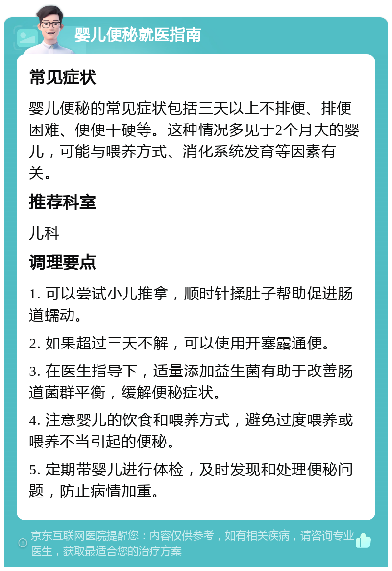 婴儿便秘就医指南 常见症状 婴儿便秘的常见症状包括三天以上不排便、排便困难、便便干硬等。这种情况多见于2个月大的婴儿，可能与喂养方式、消化系统发育等因素有关。 推荐科室 儿科 调理要点 1. 可以尝试小儿推拿，顺时针揉肚子帮助促进肠道蠕动。 2. 如果超过三天不解，可以使用开塞露通便。 3. 在医生指导下，适量添加益生菌有助于改善肠道菌群平衡，缓解便秘症状。 4. 注意婴儿的饮食和喂养方式，避免过度喂养或喂养不当引起的便秘。 5. 定期带婴儿进行体检，及时发现和处理便秘问题，防止病情加重。