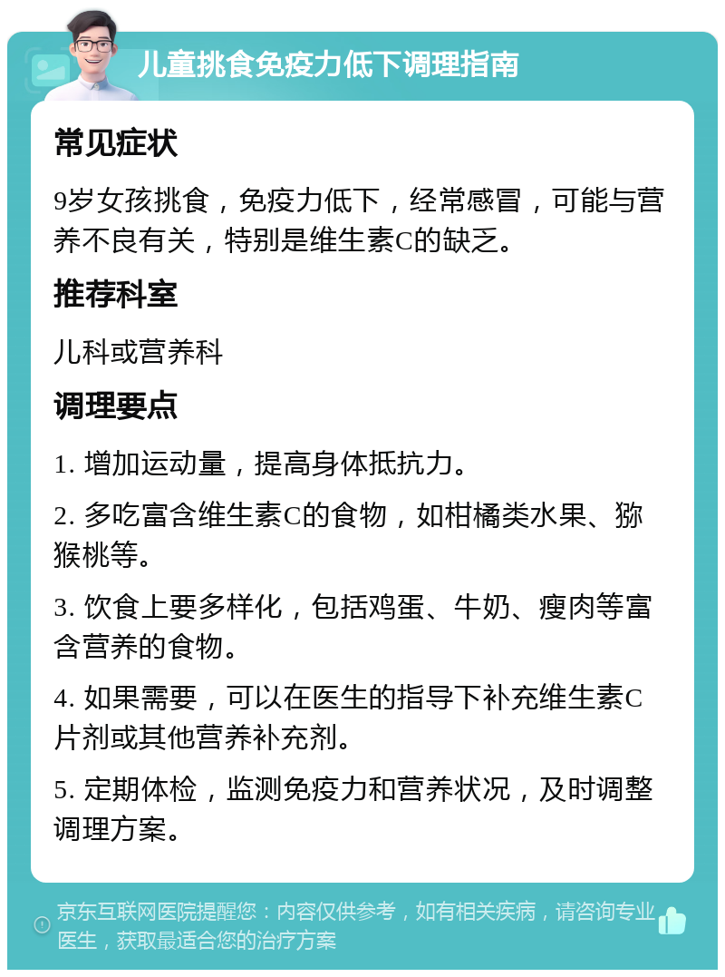 儿童挑食免疫力低下调理指南 常见症状 9岁女孩挑食，免疫力低下，经常感冒，可能与营养不良有关，特别是维生素C的缺乏。 推荐科室 儿科或营养科 调理要点 1. 增加运动量，提高身体抵抗力。 2. 多吃富含维生素C的食物，如柑橘类水果、猕猴桃等。 3. 饮食上要多样化，包括鸡蛋、牛奶、瘦肉等富含营养的食物。 4. 如果需要，可以在医生的指导下补充维生素C片剂或其他营养补充剂。 5. 定期体检，监测免疫力和营养状况，及时调整调理方案。