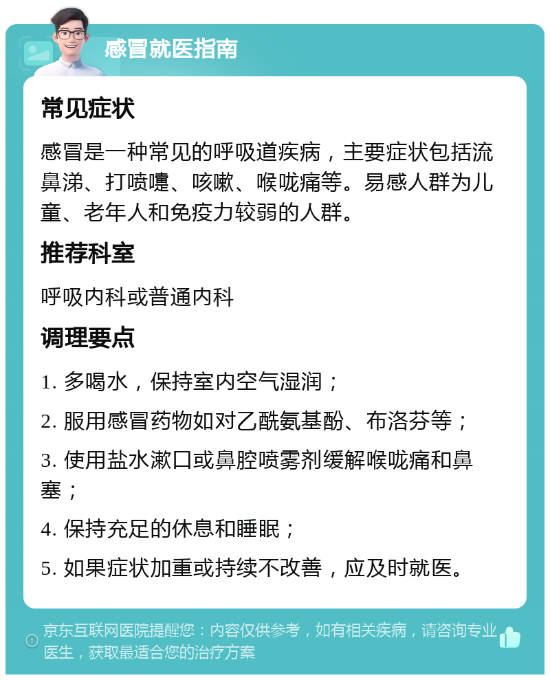 感冒就医指南 常见症状 感冒是一种常见的呼吸道疾病，主要症状包括流鼻涕、打喷嚏、咳嗽、喉咙痛等。易感人群为儿童、老年人和免疫力较弱的人群。 推荐科室 呼吸内科或普通内科 调理要点 1. 多喝水，保持室内空气湿润； 2. 服用感冒药物如对乙酰氨基酚、布洛芬等； 3. 使用盐水漱口或鼻腔喷雾剂缓解喉咙痛和鼻塞； 4. 保持充足的休息和睡眠； 5. 如果症状加重或持续不改善，应及时就医。