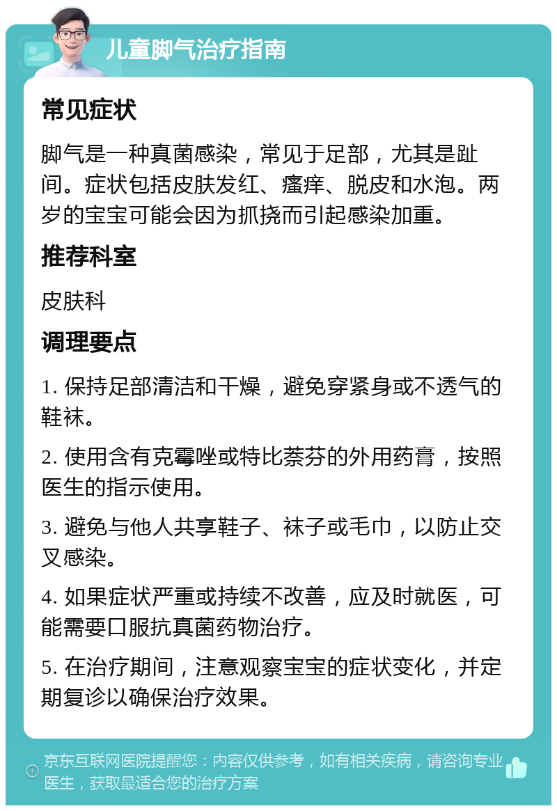 儿童脚气治疗指南 常见症状 脚气是一种真菌感染，常见于足部，尤其是趾间。症状包括皮肤发红、瘙痒、脱皮和水泡。两岁的宝宝可能会因为抓挠而引起感染加重。 推荐科室 皮肤科 调理要点 1. 保持足部清洁和干燥，避免穿紧身或不透气的鞋袜。 2. 使用含有克霉唑或特比萘芬的外用药膏，按照医生的指示使用。 3. 避免与他人共享鞋子、袜子或毛巾，以防止交叉感染。 4. 如果症状严重或持续不改善，应及时就医，可能需要口服抗真菌药物治疗。 5. 在治疗期间，注意观察宝宝的症状变化，并定期复诊以确保治疗效果。