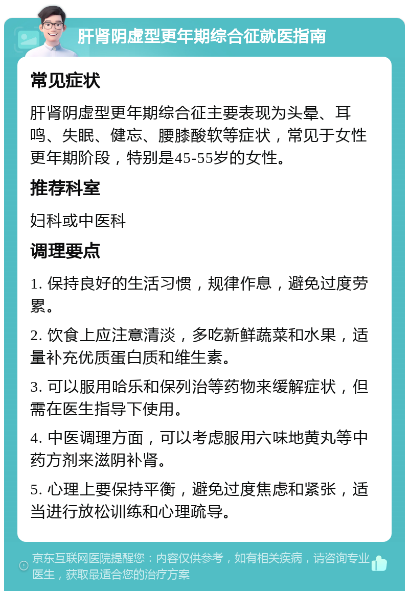 肝肾阴虚型更年期综合征就医指南 常见症状 肝肾阴虚型更年期综合征主要表现为头晕、耳鸣、失眠、健忘、腰膝酸软等症状，常见于女性更年期阶段，特别是45-55岁的女性。 推荐科室 妇科或中医科 调理要点 1. 保持良好的生活习惯，规律作息，避免过度劳累。 2. 饮食上应注意清淡，多吃新鲜蔬菜和水果，适量补充优质蛋白质和维生素。 3. 可以服用哈乐和保列治等药物来缓解症状，但需在医生指导下使用。 4. 中医调理方面，可以考虑服用六味地黄丸等中药方剂来滋阴补肾。 5. 心理上要保持平衡，避免过度焦虑和紧张，适当进行放松训练和心理疏导。