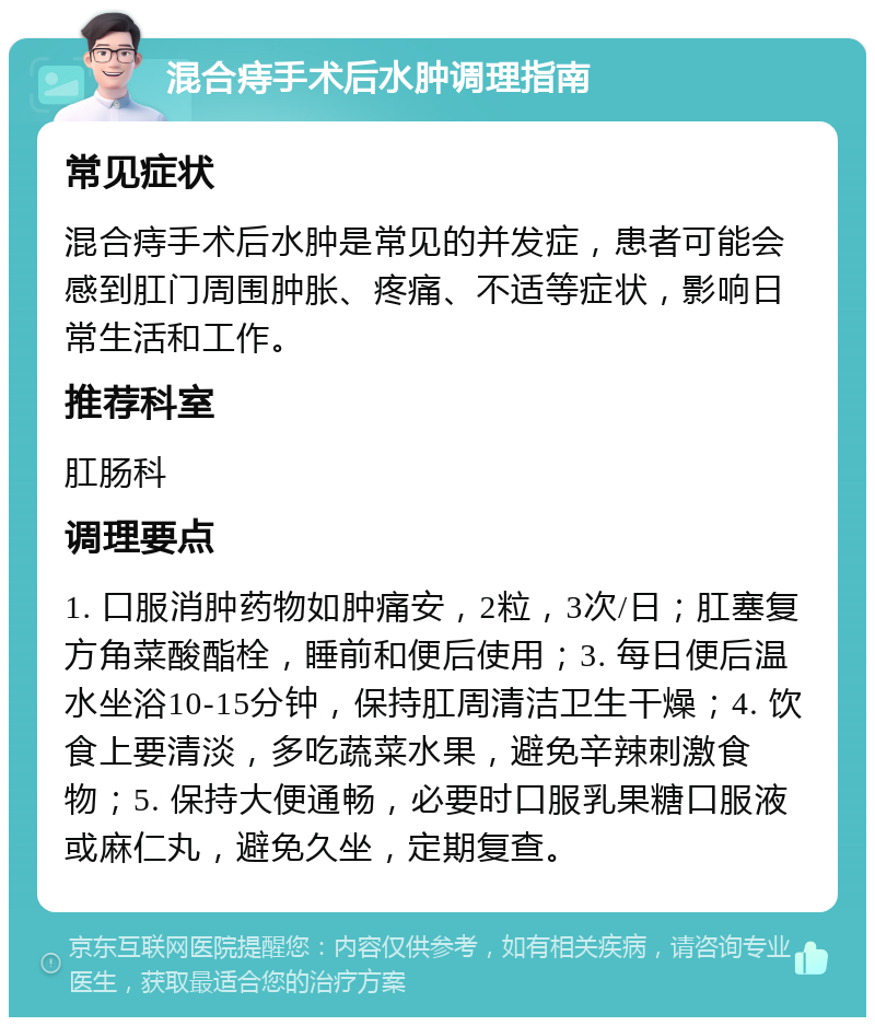 混合痔手术后水肿调理指南 常见症状 混合痔手术后水肿是常见的并发症，患者可能会感到肛门周围肿胀、疼痛、不适等症状，影响日常生活和工作。 推荐科室 肛肠科 调理要点 1. 口服消肿药物如肿痛安，2粒，3次/日；肛塞复方角菜酸酯栓，睡前和便后使用；3. 每日便后温水坐浴10-15分钟，保持肛周清洁卫生干燥；4. 饮食上要清淡，多吃蔬菜水果，避免辛辣刺激食物；5. 保持大便通畅，必要时口服乳果糖口服液或麻仁丸，避免久坐，定期复查。